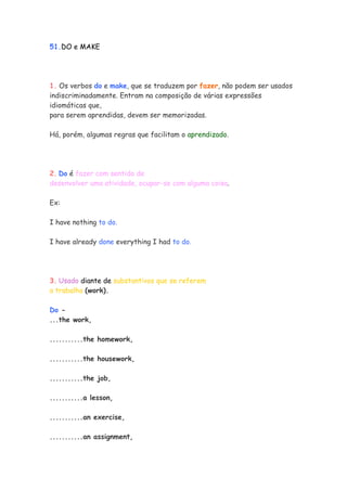 51.DO e MAKE
1. Os verbos do e make, que se traduzem por fazer, não podem ser usados
indiscriminadamente. Entram na composição de várias expressões
idiomáticas que,
para serem aprendidas, devem ser memorizadas.
Há, porém, algumas regras que facilitam o aprendizado.
2. Do é fazer com sentido de
desenvolver uma atividade, ocupar-se com alguma coisa.
Ex:
I have nothing to do.
I have already done everything I had to do.
3. Usado diante de substantivos que se referem
a trabalho (work).
Do -
...the work,
...........the homework,
...........the housework,
...........the job,
...........a lesson,
...........an exercise,
...........an assignment,
 