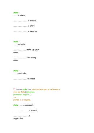 Make -
......a dress,
..................a blouse,
..................a shirt,
..................a sweater
Make -
....the beds;
................make up your
room,
.................the living
room
Make -
.....a mistake,
.................an error
7. Usa-se make com substantivos que se referem a
atos da fala (comentar,
prometer, sugerir...)
, a
planos e a viagens.
Make - ....a comment,
...................a speech,
...................a
suggestion,
 
