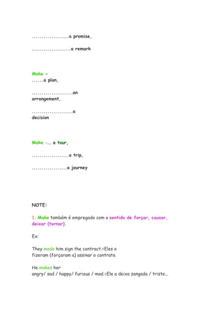 ...................a promise,
....................a remark
Make -
......a plan,
.....................an
arrangement,
.....................a
decision
Make -.... a tour,
...................a trip,
..................a journey
NOTE:
1. Make também é empregado com o sentido de forçar, causar,
deixar (tornar).
Ex:
They made him sign the contract.=Eles o
fizeram (forçaram a) assinar o contrato.
He makes her
angry/ sad / happy/ furious / mad.=Ele a deixa zangada / triste...
 
