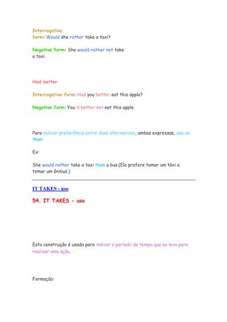 Interrogative
form: Would she rather take a taxi?
Negative form: She would rather not take
a taxi.
Had better
Interrogative form: Had you better eat this apple?
Negative form: You'd better not eat this apple.
Para indicar preferência entre duas alternativas, ambas expressas, usa-se
than:
Ex:
She would rather take a taxi than a bus.(Ela prefere tomar um táxi a
tomar um ônibus.)
IT TAKES - uso
54. IT TAKES - uso
Esta construção é usada para indicar o período de tempo que se leva para
realizar uma ação.
Formação:
 