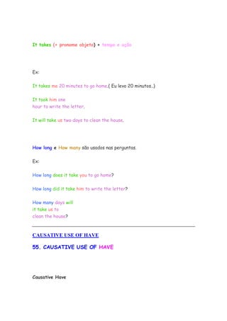 It takes (+ pronome objeto) + tempo e ação
Ex:
It takes me 20 minutes to go home.( Eu levo 20 minutos..)
It took him one
hour to write the letter.
It will take us two days to clean the house.
How long e How many são usados nas perguntas.
Ex:
How long does it take you to go home?
How long did it take him to write the letter?
How many days will
it take us to
clean the house?
CAUSATIVE USE OF HAVE
55. CAUSATIVE USE OF HAVE
Causative Have
 