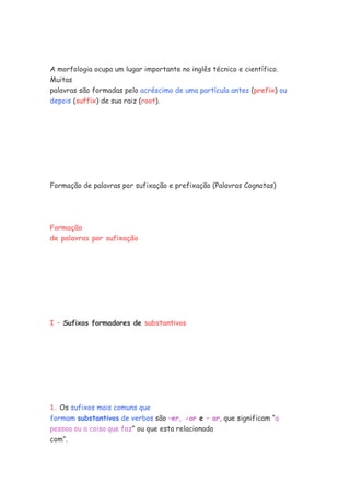 A morfologia ocupa um lugar importante no inglês técnico e científico.
Muitas
palavras são formadas pelo acréscimo de uma partícula antes (prefix) ou
depois (suffix) de sua raiz (root).
Formação de palavras por sufixação e prefixação (Palavras Cognatas)
Formação
de palavras por sufixação
I – Sufixos formadores de substantivos
1. Os sufixos mais comuns que
formam substantivos de verbos são –er, -or e – ar, que significam “a
pessoa ou a coisa que faz” ou que esta relacionada
com”.
 