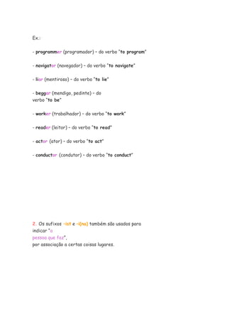 Ex.:
- programmer (programador) – do verbo “to program”
- navigator (navegador) – do verbo “to navigate”
- liar (mentiroso) – do verbo “to lie”
- beggar (mendigo, pedinte) – do
verbo “to be”
- worker (trabalhador) – do verbo “to work”
- reader (leitor) – do verbo “to read”
- actor (ator) – do verbo “to act”
- conductor (condutor) – do verbo “to conduct”
2. Os sufixos –ist e –i(na) também são usados para
indicar “a
pessoa que faz”,
por associação a certas coisas lugares.
 