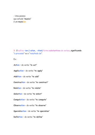 - Uma pessoa
que estuda “musics”
é um musician
3. O sufixo –ion (-ation, -ition) forma substantivos de verbos, significando
“o processo” ou o “resultado de”.
Ex.:
Action – do verbo “to act”
Application – do verbo “to apply”
Addition – do verbo “to add”
Construction – do verbo “to construct”
Relation – do verbo “to relate”
Selection – do verbo “to select”
Computation – do verbo “to compute”
Observation – do verbo “to observe”
Specialization – do verbo “to specialize”
Definition – do verbo “to define”
 