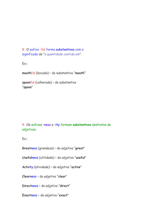 8. O sufixo –ful forma substantivos com o
significado de “a quantidade contida em”.
Ex.:
mouthful (bocado) – do substantivo “mouth”
spoonful (colherada) – do substantivo
“spoon”
9. Os sufixos –ness e –ity formam substantivos abstratos de
adjetivos.
Ex.:
Greatness (grandeza) – do adjetivo “great”
Usefulness (utilidade) – do adjetivo “useful”
Actvity (atividade) – do adjetivo “active”
Clearness – do adjetivo “clear”
Directness – do adjetivo “direct”
Exactness – do adjetivo “exact”
 