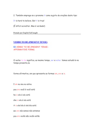 2. Também emprega-se o pronome it como sujeito de orações deste tipo:
It is hard to believe. But it is true!
(É difícil acreditar. Mas é verdade!)
Postado por English Self-taught
VERBO TO BE (PRESENT TENSE)
02.VERBO TO BE (PRESENT TENSE-
AFFIRMATIVE FORM)
O verbo to be significa, ao mesmo tempo, ser e estar. Vamos estudá-lo no
tempo presente,na
forma afirmativa, em que apresenta as formas am, are e is.
I am eu sou eu estou
you are você é você está
he is ele é ele está
she is ela é ela está
it is ele/ela é ele/ela está
we are nós somos nós estamos
you are vocês são vocês estão
 