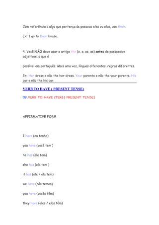 Com referência a algo que pertença às pessoas eles ou elas, use their.
Ex: I go to their house.
4. Você NÃO deve usar o artigo the (o, a, os, as) antes de possessive
adjetives, o que é
possível em português. Mais uma vez, línguas diferentes, regras diferentes.
Ex: Her dress e não the her dress. Your parents e não the your parents. His
car e não the his car.
VERB TO HAVE ( PRESENT TENSE)
09.VERB TO HAVE (TER) ( PRESENT TENSE)
AFFIRMATIVE FORM
I have (eu tenho)
you have (você tem )
he has (ele tem)
she has (ela tem )
it has (ele / ela tem)
we have (nós temos)
you have (vocês têm)
they have (eles / elas têm)
 