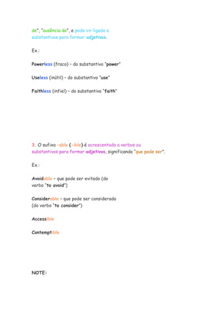 de”, “ausência de”, e pode vir ligado a
substantivos para formar adjetivos.
Ex.:
Powerless (fraco) – do substantivo “power”
Useless (inútil) – do substantivo “use”
Faithless (infiel) – do substantivo “faith”
3. O sufixo –able (-ible) é acrescentado a verbos ou
substantivos para formar adjetivos, significando “que pode ser”.
Ex.:
Avoidable – que pode ser evitado (do
verbo “to avoid”)
Considerable – que pode ser considerado
(do verbo “to consider”)
Accessible
Contemptible
NOTE:
 