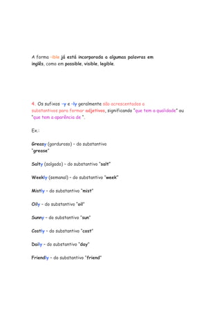A forma –ible já está incorporada a algumas palavras em
inglês, como em possible, visible, legible.
4. Os sufixos –y e –ly geralmente são acrescentados a
substantivos para formar adjetivos, significando “que tem a qualidade” ou
“que tem a aparência de “.
Ex.:
Greasy (gorduroso) – do substantivo
“grease”
Salty (salgado) – do substantivo “salt”
Weekly (semanal) – do substantivo “week”
Mistly – do substantivo “mist”
Oily – do substantivo “oil”
Sunny – do substantivo “sun”
Costly – do substantivo “cost”
Daily – do substantivo “day”
Friendly – do substantivo “friend”
 