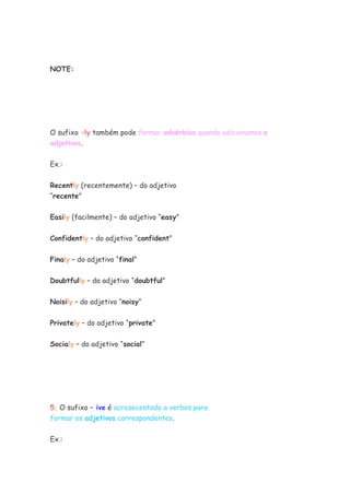 NOTE:
O sufixo –ly também pode formar advérbios quando adicionamos a
adjetivos.
Ex.:
Recently (recentemente) – do adjetivo
“recente”
Easily (facilmente) – do adjetivo “easy”
Confidently – do adjetivo “confident”
Finaly – do adjetivo “final”
Doubtfully – do adjetivo “doubtful”
Noisily – do adjetivo “noisy”
Privately – do adjetivo “private”
Socialy – do adjetivo “social”
5. O sufixo – ive é acresecentado a verbos para
formar os adjetivos correspondentes.
Ex.:
 
