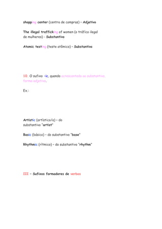 shopping center (centro de compras) – Adjetivo
The illegal trafficking of women (o tráfico ilegal
de mulheres) - Substantivo
Atomic testing (teste atômico) – Substantivo
10. O sufixo –ic, quando acrescentado ao substantivo,
forma adjetivo.
Ex.:
Artistic (artístico/a) – do
substantivo “artist”
Basic (básico) – do substantivo “base”
Rhythmic (rítmico) – do substantivo “rhythm”
III – Sufixos formadores de verbos
 
