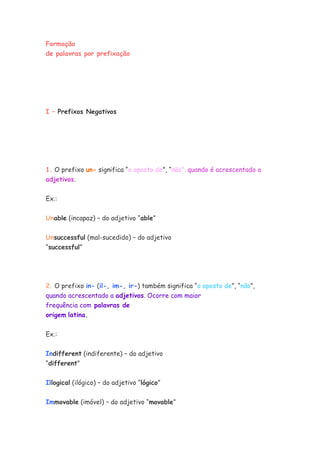 Formação
de palavras por prefixação
I – Prefixos Negativos
1. O prefixo un- significa “o oposto de”, “não”, quando é acrescentado a
adjetivos.
Ex.:
Unable (incapaz) – do adjetivo “able”
Unsuccessful (mal-sucedido) – do adjetivo
“successful”
2. O prefixo in- (il-, im-, ir-) também significa “o oposto de”, “não”,
quando acrescentado a adjetivos. Ocorre com maior
frequência com palavras de
origem latina.
Ex.:
Indifferent (indiferente) – do adjetivo
“different”
Illogical (ilógico) – do adjetivo “lógico”
Immovable (imóvel) – do adjetivo “movable”
 