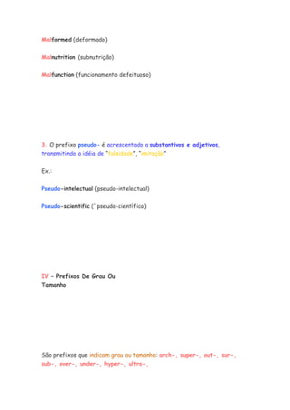 Malformed (deformado)
Malnutrition (subnutrição)
Malfunction (funcionamento defeituoso)
3. O prefixo pseudo- é acrescentado a substantivos e adjetivos,
transmitindo a idéia de “falsidade”, “imitação”
Ex.:
Pseudo-intelectual (pseudo-intelectual)
Pseudo-scientific (´pseudo-científico)
IV – Prefixos De Grau Ou
Tamanho
São prefixos que indicam grau ou tamanho: arch-, super-, out-, sur-,
sub-, over-, under-, hyper-, ultra-,
 