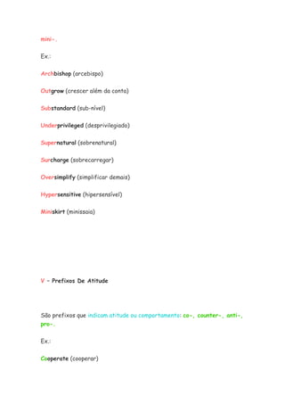mini-.
Ex.:
Archbishop (arcebispo)
Outgrow (crescer além da conta)
Substandard (sub-nível)
Underprivileged (desprivilegiado)
Supernatural (sobrenatural)
Surcharge (sobrecarregar)
Oversimplify (simplificar demais)
Hypersensitive (hipersensível)
Miniskirt (minissaia)
V – Prefixos De Atitude
São prefixos que indicam atitude ou comportamento: co-, counter-, anti-,
pro-.
Ex.:
Cooperate (cooperar)
 