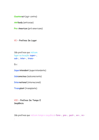 Counteract (agir contra)
Antibody (anticorpo)
Pro-American (pró-americano)
VI – Prefixos De Lugar
São prefixos que indicam
lugar ou locação: super-,
sub-, inter-, trans-
Ex.:
Superintendent (superintendente)
Subconscious (subconsciente)
International (internacional)
Transplant (transplante)
VII – Prefixos De Tempo E
Seqüência
São prefixos que indicam tempo e sequência: fore-, pre-, post-, ex-, re-
.
 