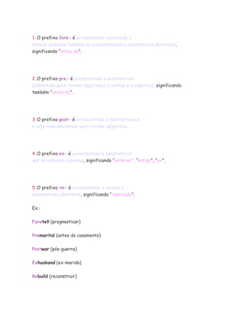 1.O prefixo fore- é acrescentado sobretudo a
verbos, podendo também se acrescentados a substantivos abstratos,
significando “antes de”.
2.O prefixo pre- é acrescentado a substantivos
(sobretudo para formar adjetivos), a verbos e a adjetivos, significando
também “antes de”.
3.O prefixo post- é acrescentado a substantivos e
a adjetivos sobretudo para formar adjetivos.
4.O prefixo ex- é acrescentado a substantivos
que se referem a pessoa, significando “anterior”, “antigo”, “ex”.
5.O prefixo re- é acrescentado a verbos e
substantivos abstratos, significando “repetição”.
Ex.:
Foretell (prognosticar)
Premarital (antes do casamento)
Postwar (pós-guerra)
Exhusband (ex-marido)
Rebuild (reconstruir)
 