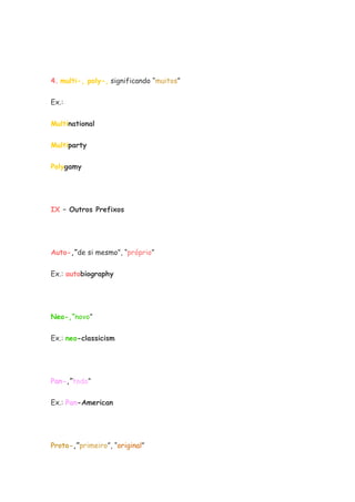 4. multi-, poly-, significando “muitos”
Ex.:
Multinational
Multiparty
Polygamy
IX – Outros Prefixos
Auto-,”de si mesmo”, “próprio”
Ex.: autobiography
Neo-,”novo”
Ex.: neo-classicism
Pan-,”todo”
Ex.: Pan-American
Proto-,”primeiro”, “original”
 