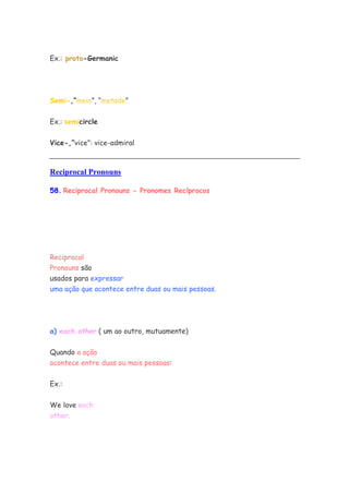Ex.: proto-Germanic
Semi-,”meio”, “metade”
Ex.: semicircle
Vice-,”vice”: vice-admiral
Reciprocal Pronouns
58. Reciprocal Pronouns - Pronomes Recíprocos
Reciprocal
Pronouns são
usados para expressar
uma ação que acontece entre duas ou mais pessoas.
a) each other ( um ao outro, mutuamente)
Quando a ação
acontece entre duas ou mais pessoas:
Ex.:
We love each
other.
 