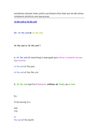 estudantes estavam todos juntos a professora lhes disse que ela não estava
totalmente satisfeita com suas provas.
At the end or In the end
60. At the end or In the end
At the end or In the end ?
a. At the end (of something) é empregado para indicar o momento em que
algo termina:
at the end of the year,
at the end of the film, etc.
b. In the end significa finalmente, sinônimo de finally ou at last.
Ex.:
I’ll be moving to a
new
city
at
the end of the month.
 