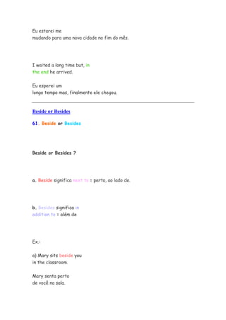 Eu estarei me
mudando para uma nova cidade no fim do mês.
I waited a long time but, in
the end he arrived.
Eu esperei um
longo tempo mas, finalmente ele chegou.
Beside or Besides
61. Beside or Besides
Beside or Besides ?
a. Beside significa next to = perto, ao lado de.
b. Besides significa in
addition to = além de
Ex.:
a) Mary sits beside you
in the classroom.
Mary senta perto
de você na sala.
 