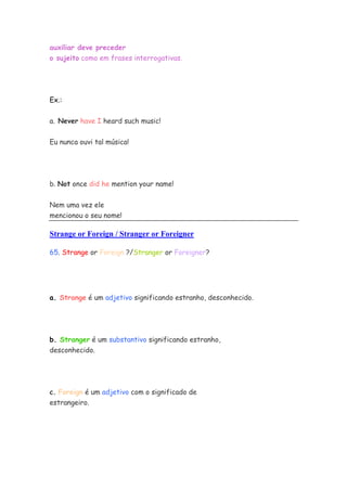 auxiliar deve preceder
o sujeito como em frases interrogativas.
Ex.:
a. Never have I heard such music!
Eu nunca ouvi tal música!
b. Not once did he mention your name!
Nem uma vez ele
mencionou o seu nome!
Strange or Foreign / Stranger or Foreigner
65. Strange or Foreign ?/Stranger or Foreigner?
a. Strange é um adjetivo significando estranho, desconhecido.
b. Stranger é um substantivo significando estranho,
desconhecido.
c. Foreign é um adjetivo com o significado de
estrangeiro.
 