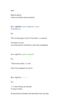 poet.
Roberto Burns
tornou-se famoso como um poeta.
b) as significa: com a função de , com a
finalidade de.
Ex.:
The rich man gave a cent to the sailor as a reward.
O homem rico deu
um centavo para o marinheiro como uma recompensa.
c) as significa: quando, enquanto.
Ex.:
“There were shots as I ran”.
Havia tiros enquanto eu corria.
d) as significa: porque.
Ex.:
As it was raining, we decided
to stay at home.
Porque estava chovendo, nós decidimos ficar em casa.
 