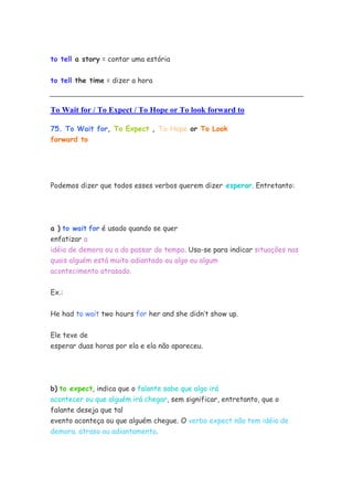 to tell a story = contar uma estória
to tell the time = dizer a hora
To Wait for / To Expect / To Hope or To look forward to
75. To Wait for, To Expect , To Hope or To Look
forward to
Podemos dizer que todos esses verbos querem dizer esperar. Entretanto:
a ) to wait for é usado quando se quer
enfatizar a
idéia de demora ou a do passar do tempo. Usa-se para indicar situações nas
quais alguém está muito adiantado ou algo ou algum
acontecimento atrasado.
Ex.:
He had to wait two hours for her and she didn’t show up.
Ele teve de
esperar duas horas por ela e ela não apareceu.
b) to expect, indica que o falante sabe que algo irá
acontecer ou que alguém irá chegar, sem significar, entretanto, que o
falante deseja que tal
evento aconteça ou que alguém chegue. O verbo expect não tem idéia de
demora. atraso ou adiantamento.
 