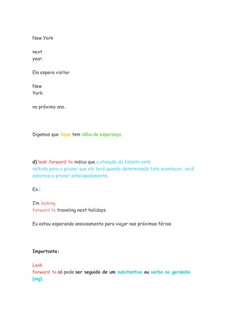 New York
next
year.
Ela espera visitar
New
York
no próximo ano.
Digamos que hope tem idéia de esperança.
d) look forward to indica que a atenção do falante está
voltada para o prazer que ele terá quando determinado fato acontecer, você
saboreia o prazer antecipadamente.
Ex.:
I’m looking
forward to traveling next holidays.
Eu estou esperando ansiosamente para viajar nas próximas férias.
Importante:
Look
forward to só pode ser seguido de um substantivo ou verbo no gerúndio
(ing).
 