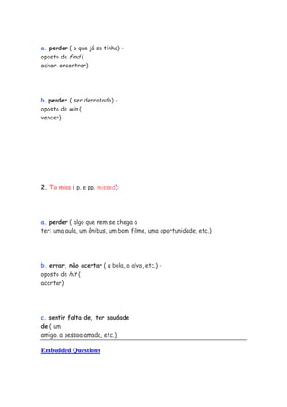 a. perder ( o que já se tinha) -
oposto de find (
achar, encontrar)
b. perder ( ser derrotado) -
oposto de win (
vencer)
2. To miss ( p. e pp. missed):
a. perder ( algo que nem se chega a
ter: uma aula, um ônibus, um bom filme, uma oportunidade, etc.)
b. errar, não acertar ( a bola, o alvo, etc.) -
oposto de hit (
acertar)
c. sentir falta de, ter saudade
de ( um
amigo, a pessoa amada, etc.)
Embedded Questions
 