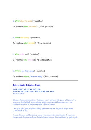 a. When does he come ? ( question)
Do you know when he comes ? ( false question)
b. What did he say ? ( question)
Do you know what he said ? ( false question)
c. Why is she sad ? ( question)
Do you know why she is sad ? ( false question)
d. Where are they going ? ( question)
Do you know where they are going ? ( false question)
Interpretação de textos - Dicas
INTERPRETAÇÃO DE TEXTOS
TIPS ON READING ENGLISH FOR BRAZILIANS
Ricardo Schütz
Língua é fundamentalmente um fenômeno oral. É portanto indispensável desenvolver
uma certa familiaridade com o idioma falado, e mais especificamente, com a sua
pronúncia, antes de se procurar dominar o idioma escrito.
“The principle [speech before writing] applies even when the goal is only to read”
(Lado, 1964, p. 50).
A inversão desta seqüência pode causar vícios de pronúncia resultantes da incorreta
interpretação fonética das letras. Principalmente no caso do aprendizado de inglês, onde
 