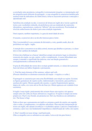 a correlação entre pronúncia e ortografia é extremamente irregular e a interpretação oral
da ortografia muito diferente do português , e cuja ortografia se caracteriza também pela
ausência total de indicadores de sílaba tônica, torna-se necessário priorizar e antecipar o
aprendizado oral.
Satisfeita esta condição ou não, o exercício de leitura em inglês deve iniciar a partir de
textos com vocabulário reduzido, de preferência com uso moderado de expressões
idiomáticas, regionalismos, e palavras "difíceis" (de rara ocorrência). Proximidade ao
nível de conhecimento do aluno é pois uma condição importante.
Outro aspecto, também importante, é o grau de atratividade do texto.
O assunto, se possível, deve ser de alto interesse para o leitor.
Não é recomendável o uso constante do dicionário, e este, quando usado, deve de
preferência ser inglês - inglês.
A atenção deve concentrar-se na idéia central, mesmo que detalhes se percam, e o aluno
deve evitar a prática da tradução.
O leitor deve habituar-se a buscar/ identificar sempre em primeiro lugar os elementos
essenciais da oração, ou seja, sujeito, verbo e complemento. A maior dificuldade nem
sempre é entender o significado das palavras, mas sua função gramatical e
conseqüentemente a estrutura da frase.
O grau de dificuldade dos textos deve avançar gradativamente, e o aluno deve procurar
fazer da leitura um hábito freqüente e permanente.
1. Find the main elements of the sentence: subject and verb.
(Procure identificar os elementos essenciais da oração - o sujeito e o verbo.)
O português se caracteriza por uma certa flexibilidade com relação ao sujeito. Existem
as figuras gramaticais do sujeito oculto, indeterminado e inexistente, para justificar a
ausência do sujeito. Mesmo quando não ausente, o sujeito freqüentemente aparece
depois do verbo, e às vezes até no fim da frase (ex: Ontem apareceu um vendedor lá no
escritório).
O inglês é mais rígido: praticamente não existem frases sem sujeito e ele aparece
sempre antes do verbo em frases afirmativas e negativas. O sujeito é sempre um nome
próprio (ex: Paul is my friend), um pronome (ex: He's my friend) ou um substantivo
(ex: The house is big).
Pode-se dizer que o pensamento em inglês se estrutura a partir do sujeito; em seguida
vêm o verbo, o complemento, e os adjuntos adverbiais. Para uma boa interpretação de
textos em inglês, não adianta reconhecer o vocabulário apenas; é preciso compreender a
estrutura, e para isso é de fundamental importância a identificação do verbo e do sujeito.
2. Don’t stumble on noun strings: read backwards.
(Não se atrapalhe com os substantivos em cadeia. Leia-os de trás para frente.)
 