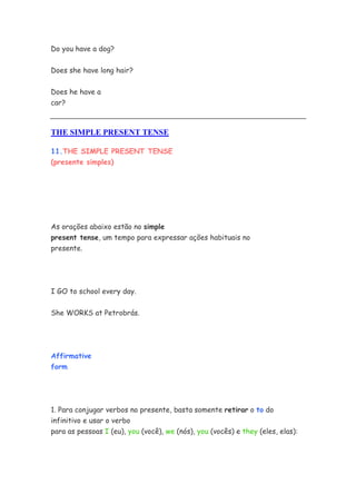 Do you have a dog?
Does she have long hair?
Does he have a
car?
THE SIMPLE PRESENT TENSE
11.THE SIMPLE PRESENT TENSE
(presente simples)
As orações abaixo estão no simple
present tense, um tempo para expressar ações habituais no
presente.
I GO to school every day.
She WORKS at Petrobrás.
Affirmative
form
1. Para conjugar verbos no presente, basta somente retirar o to do
infinitivo e usar o verbo
para as pessoas I (eu), you (você), we (nós), you (vocês) e they (eles, elas):
 