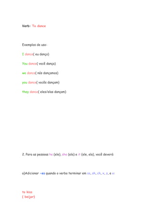 Verb: To dance
Exemplos de uso:
I dance( eu danço)
You dance( você dança)
we dance( nós dançamos)
you dance( vocês dançam)
they dance( eles/elas dançam)
2. Para as pessoas he (ele), she (ela) e it (ele, ela), você deverá:
a)Adicionar -es quando o verbo terminar em ss, sh, ch, x, z, e o:
to kiss
( beijar)
 