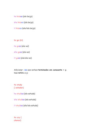 he kisses (ele beija)
she kisses (ela beija)
it kisses (ele/ela beija)
to go (ir)
he goes (ele vai)
she goes (ela vai)
it goes (ele/ela vai)
Adicionar -ies aos verbos terminados em consoante + y,
mas retire o y:
to study
( estudar)
he studies (ele estuda)
she studies (ela estuda)
it studies (ele/ela estuda)
to cry (
chorar)
 
