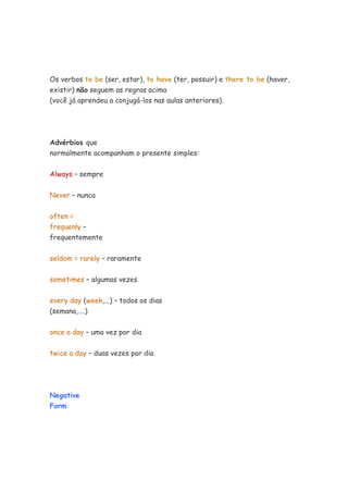 Os verbos to be (ser, estar), to have (ter, possuir) e there to be (haver,
existir) não seguem as regras acima
(você já aprendeu a conjugá-los nas aulas anteriores).
Advérbios que
normalmente acompanham o presente simples:
Always – sempre
Never – nunca
often =
frequenly –
frequentemente
seldom = rarely – raramente
sometimes – algumas vezes
every day (week,...) – todos os dias
(semana,....)
once a day – uma vez por dia
twice a day – duas vezes por dia
Negative
Form
 