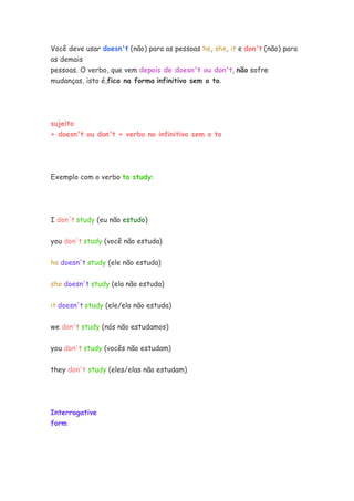Você deve usar doesn't (não) para as pessoas he, she, it e don't (não) para
as demais
pessoas. O verbo, que vem depois de doesn't ou don't, não sofre
mudanças, isto é,fica na forma infinitivo sem o to.
sujeito
+ doesn't ou don't + verbo no infinitivo sem o to
Exemplo com o verbo to study:
I don't study (eu não estudo)
you don't study (você não estuda)
he doesn't study (ele não estuda)
she doesn't study (ela não estuda)
it doesn't study (ele/ela não estuda)
we don't study (nós não estudamos)
you don't study (vocês não estudam)
they don't study (eles/elas não estudam)
Interrogative
form
 