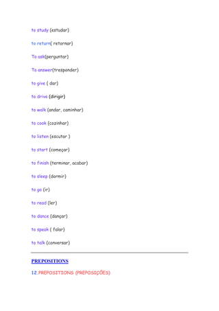 to study (estudar)
to return( retornar)
To ask(perguntar)
To answer(tresponder)
to give ( dar)
to drive (dirigir)
to walk (andar, caminhar)
to cook (cozinhar)
to listen (escutar )
to start (começar)
to finish (terminar, acabar)
to sleep (dormir)
to go (ir)
to read (ler)
to dance (dançar)
to speak ( falar)
to talk (conversar)
PREPOSITIONS
12.PREPOSITIONS (PREPOSIÇÕES)
 