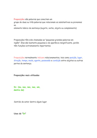 Preposições são palavras que conectam um
grupo de duas ou três palavras que relacionam os substantivos ou pronomes
ao
elemento básico da sentença (sujeito, verbo, objeto ou complemento)
Preposições têm sido chamadas as "pequenas grandes palavras em
inglês". Elas são bastante pequenas e de aparência insignificante, porém
têm funções extremamente importantes.
Preposições normalmente indicam relacionamentos, tais como posição, lugar,
direção, tempo, modo, agente, possessão e condição entre objetos ou outras
partes da sentença.
Preposições mais utilizadas
In – (no, nas, nos, nas, em,
dentro de)
Sentido de estar dentro algum lugar
Usos do "In"
 