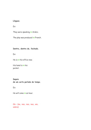 Línguas.
Ex:
They were speaking in Arabic.
The play was produced in French.
Dentro, dentro de, fechado.
Ex:
He is in his office now.
His hand is in his
pocket.
Depois
de um certo período de tempo.
Ex:
He will come in an hour.
On – (no, nas, nos, nas, em,
sobre)
 