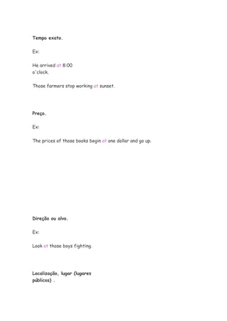 Tempo exato.
Ex:
He arrived at 8:00
o'clock.
Those farmers stop working at sunset.
Preço.
Ex:
The prices of those books begin at one dollar and go up.
Direção ou alvo.
Ex:
Look at those boys fighting.
Localização, lugar (lugares
públicos) .
 