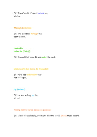 EX: There's a bird's nest outside my
window.
Through (Através)
EX: The bird flew through the
open window.
Under(Em
baixo de (físico))
EX: I found that book. It was under the desk.
Underneath (Em baixo de (tocando))
EX: Put a pad underneath that
hot coffe pot.
Up (Acima )
EX: He was walking up the
street.
Among (Entre várias coisas ou pessoas)
EX: If you look carefully, you might find the letter among those papers.
 