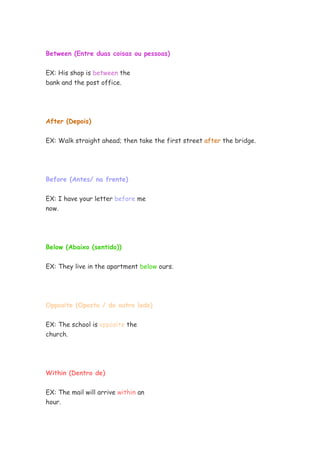 Between (Entre duas coisas ou pessoas)
EX: His shop is between the
bank and the post office.
After (Depois)
EX: Walk straight ahead; then take the first street after the bridge.
Before (Antes/ na frente)
EX: I have your letter before me
now.
Below (Abaixo (sentido))
EX: They live in the apartment below ours.
Opposite (Oposto / do outro lado)
EX: The school is opposite the
church.
Within (Dentro de)
EX: The mail will arrive within an
hour.
 