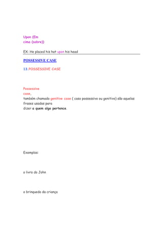 Upon (Em
cima (sobre))
EX: He placed his hat upon his head
POSSESSIVE CASE
13.POSSESSIVE CASE
Possessive
case,
também chamado genitive case ( caso possessivo ou genitivo) são aquelas
frases usadas para
dizer a quem algo pertence.
Exemplos:
o livro do John
o brinquedo da criança
 