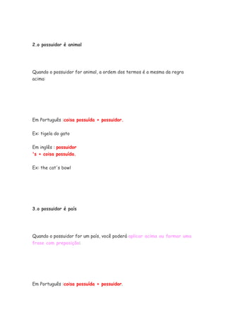 2.o possuidor é animal
Quando o possuidor for animal, a ordem dos termos é a mesma da regra
acima:
Em Português :coisa possuída + possuidor.
Ex: tigela do gato
Em inglês : possuidor
's + coisa possuída.
Ex: the cat's bowl
3.o possuidor é país
Quando o possuidor for um país, você poderá aplicar acima ou formar uma
frase com preposição:
Em Português :coisa possuída + possuidor.
 
