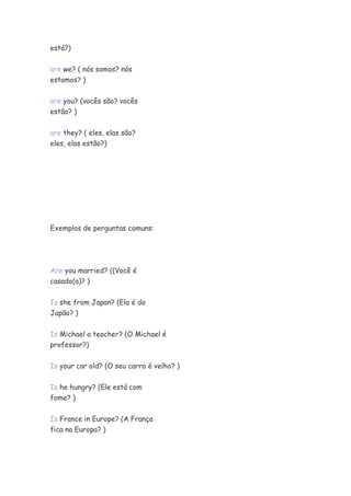 está?)
are we? ( nós somos? nós
estamos? )
are you? (vocês são? vocês
estão? )
are they? ( eles, elas são?
eles, elas estão?)
Exemplos de perguntas comuns:
Are you married? ((Você é
casado(a)? )
Is she from Japan? (Ela é do
Japão? )
Is Michael a teacher? (O Michael é
professor?)
Is your car old? (O seu carro é velho? )
Is he hungry? (Ele está com
fome? )
Is France in Europe? (A França
fica na Europa? )
 