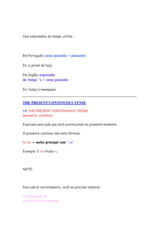 Com expressões do tempo, utilize :
Em Português: coisa possuída + possuidor.
Ex: a jornal de hoje
Em Inglês: expressão
de tempo 's + coisa possuída.
Ex: today's newspaper
THE PRESENT CONTINUOUS TENSE
14.THE PRESENT CONTINUOUS TENSE
(presente contínuo)
Expressa uma ação que está acontecendo no presente momento.
O presente contínuo tem esta fórmula:
to be + verbo principal com "ing"
Exemplo: I am studying.
NOTE:
Para usá-lo corretamente, você vai precisar lembrar:
A conjugação do
verbo to be no presente.
 