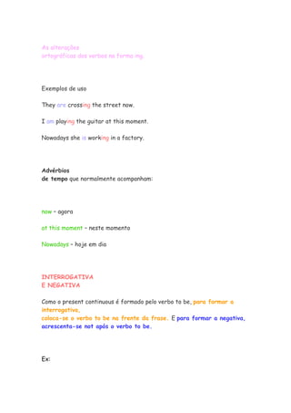 As alterações
ortográficas dos verbos na forma ing.
Exemplos de uso
They are crossing the street now.
I am playing the guitar at this moment.
Nowadays she is working in a factory.
Advérbios
de tempo que normalmente acompanham:
now – agora
at this moment – neste momento
Nowadays – hoje em dia
INTERROGATIVA
E NEGATIVA
Como o present continuous é formado pelo verbo to be, para formar a
interrogativa,
coloca-se o verbo to be na frente da frase. E para formar a negativa,
acrescenta-se not após o verbo to be.
Ex:
 