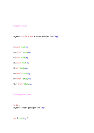 Negative form
sujeito + to be + not + verbo principal com "ing"
I'm not studying
you aren't studying
he isn't studying
she isn't studying
it isn't studying
we aren't studying
you aren't studying
they aren't studying
Interrogative form
to be +
sujeito + verbo principal com "ing"
Am I studying...?
 