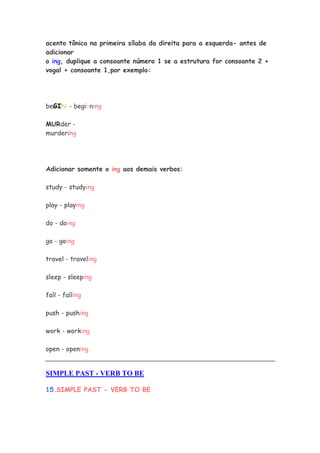 acento tônico na primeira sílaba da direita para a esquerda- antes de
adicionar
o ing, duplique a consoante número 1 se a estrutura for consoante 2 +
vogal + consoante 1,por exemplo:
beGIN - beginning
MURder -
murdering
Adicionar somente o ing aos demais verbos:
study - studying
play - playing
do - doing
go - going
travel - traveling
sleep - sleeping
fall - falling
push - pushing
work - working
open - opening
SIMPLE PAST - VERB TO BE
15.SIMPLE PAST - VERB TO BE
 