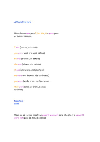 Affirmative form
Use a forma was para I, he, she, it e were para
as demais pessoas.
I was (eu era ,eu estava)
you were( você era ,você estava)
he was (ele era ,ele estava)
she was (ela era, ela estava)
it was (ele(a) era, ele(a) estava)
we were (nós éramos, nós estávamos)
you were (vocês eram, vocês estavam )
they were (eles(as) eram ,eles(as)
estavam)
Negative
form
Usam-se as formas negativas wasn't( was not) para I,he,she,it e weren't(
were not) para as demais pessoas.
 